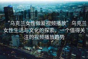 “烏克蘭女性做爰視頻播放”烏克蘭女性生活與文化的探索，一個值得關(guān)注的視頻播放趨勢