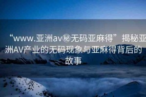 “www.亞洲av秘無碼亞麻得”揭秘亞洲AV產(chǎn)業(yè)的無碼現(xiàn)象與亞麻得背后的故事