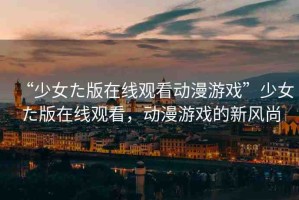 “少女た版在線觀看動(dòng)漫游戲”少女た版在線觀看，動(dòng)漫游戲的新風(fēng)尚