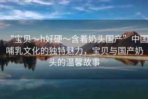 “寶貝～h好硬～含著奶頭國產(chǎn)”中國哺乳文化的獨(dú)特魅力，寶貝與國產(chǎn)奶頭的溫馨故事