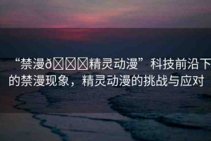 “禁漫??精靈動漫”科技前沿下的禁漫現(xiàn)象，精靈動漫的挑戰(zhàn)與應(yīng)對