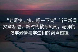 “老師快灬快灬?一下爽”當(dāng)日新聞文章標(biāo)題，新時(shí)代教育風(fēng)潮，老師的教學(xué)激情與學(xué)生們的爽點(diǎn)碰撞
