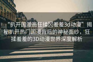 “扒開國漫畫狂揉?羞羞3d動漫”揭秘扒開熱門國漫背后的神秘面紗，狂揉羞羞的3D動漫世界深度解析