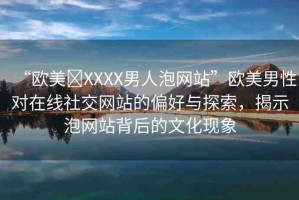 “歐美?XXXX男人泡網(wǎng)站”歐美男性對(duì)在線社交網(wǎng)站的偏好與探索，揭示泡網(wǎng)站背后的文化現(xiàn)象
