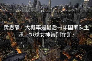黃思靜，大概率是最后一年國(guó)家隊(duì)生涯，排球女神告別在即？