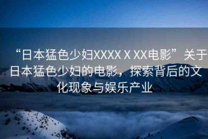 “日本猛色少婦XXXXⅩXX電影”關(guān)于日本猛色少婦的電影，探索背后的文化現(xiàn)象與娛樂產(chǎn)業(yè)