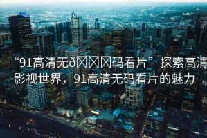 “91高清無??碼看片”探索高清影視世界，91高清無碼看片的魅力