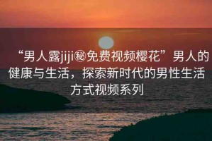 “男人露jiji秘免費(fèi)視頻櫻花”男人的健康與生活，探索新時(shí)代的男性生活方式視頻系列