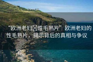 “歐洲老婦?性毛熟片”歐洲老婦的性毛熟片，揭示背后的真相與爭議