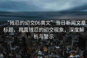 “殘忍的?交06黃文”當(dāng)日新聞文章標(biāo)題，揭露殘忍的?交現(xiàn)象，深度解析與警示