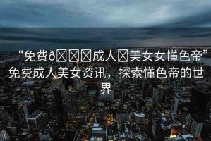 “免費??成人?美女女懂色帝”免費成人美女資訊，探索懂色帝的世界