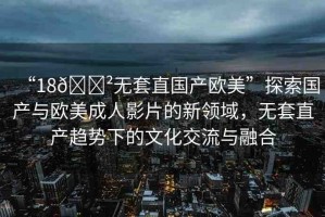 “18??無套直國(guó)產(chǎn)歐美”探索國(guó)產(chǎn)與歐美成人影片的新領(lǐng)域，無套直產(chǎn)趨勢(shì)下的文化交流與融合