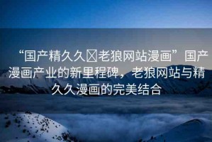 “國產(chǎn)精久久?老狼網(wǎng)站漫畫”國產(chǎn)漫畫產(chǎn)業(yè)的新里程碑，老狼網(wǎng)站與精久久漫畫的完美結(jié)合