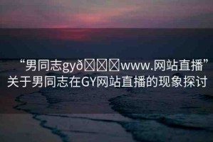 “男同志gy??www.網(wǎng)站直播”關于男同志在GY網(wǎng)站直播的現(xiàn)象探討