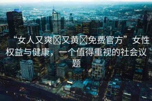 “女人又爽?又黃?免費官方”女性權(quán)益與健康，一個值得重視的社會議題