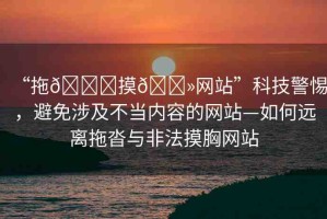“拖??摸??網(wǎng)站”科技警惕，避免涉及不當(dāng)內(nèi)容的網(wǎng)站—如何遠(yuǎn)離拖沓與非法摸胸網(wǎng)站
