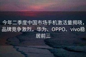 今年二季度中國市場手機激活量揭曉，品牌競爭激烈，華為、OPPO、vivo穩(wěn)居前三