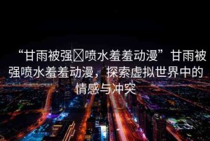 “甘雨被強(qiáng)?噴水羞羞動漫”甘雨被強(qiáng)噴水羞羞動漫，探索虛擬世界中的情感與沖突