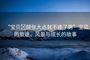 “寶貝?腿張大點(diǎn)就不疼了男”寶貝的旅途，風(fēng)景與成長(zhǎng)的故事