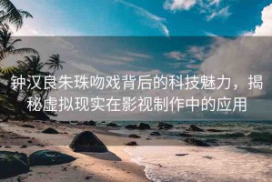 鐘漢良朱珠吻戲背后的科技魅力，揭秘虛擬現(xiàn)實在影視制作中的應用