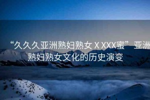 “久久久亞洲熟婦熟女ⅩXXX蜜”亞洲熟婦熟女文化的歷史演變