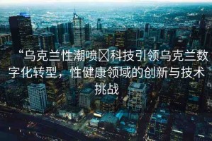 “烏克蘭性潮噴?科技引領(lǐng)烏克蘭數(shù)字化轉(zhuǎn)型，性健康領(lǐng)域的創(chuàng)新與技術(shù)挑戰(zhàn)