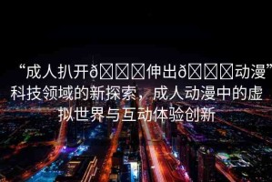“成人扒開??伸出??動漫”科技領(lǐng)域的新探索，成人動漫中的虛擬世界與互動體驗(yàn)創(chuàng)新