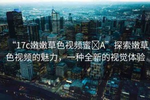“17c嫩嫩草色視頻蜜?A”探索嫩草色視頻的魅力，一種全新的視覺體驗