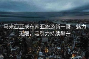 馬來(lái)西亞成東南亞旅游新一哥，魅力無(wú)限，吸引力持續(xù)攀升