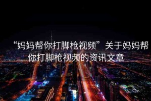 “媽媽幫你打腳槍視頻”關(guān)于媽媽幫你打腳槍視頻的資訊文章