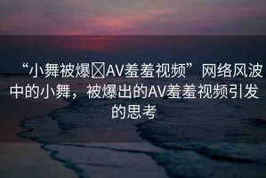 “小舞被爆?AV羞羞視頻”網(wǎng)絡(luò)風(fēng)波中的小舞，被爆出的AV羞羞視頻引發(fā)的思考