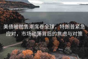 美債被拋售潮席卷全球，特朗普緊急應對，市場動蕩背后的焦慮與對策