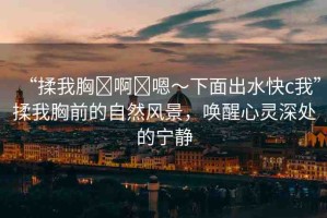 “揉我胸?啊?嗯～下面出水快c我”揉我胸前的自然風(fēng)景，喚醒心靈深處的寧靜