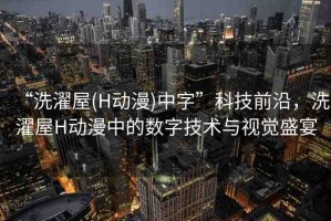 “洗濯屋(H動漫)中字”科技前沿，洗濯屋H動漫中的數(shù)字技術(shù)與視覺盛宴