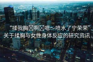 “揉我胸?啊?嗯～噴水了寧榮榮”關(guān)于揉胸與女性身體反應(yīng)的研究資訊
