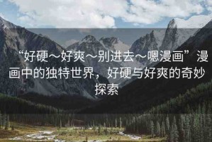 “好硬～好爽～別進去～嗯漫畫”漫畫中的獨特世界，好硬與好爽的奇妙探索