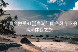 “國產(chǎn)做受91?高潮”國產(chǎn)風(fēng)光下的高潮體驗(yàn)之旅