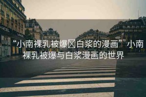 “小南裸乳被爆?白漿的漫畫”小南裸乳被爆與白漿漫畫的世界