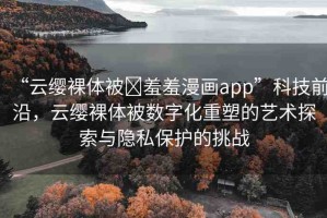 “云纓裸體被?羞羞漫畫app”科技前沿，云纓裸體被數(shù)字化重塑的藝術(shù)探索與隱私保護的挑戰(zhàn)