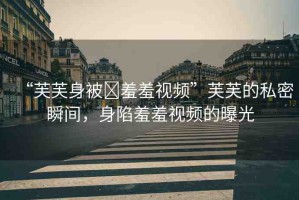 “芙芙身被?羞羞視頻”芙芙的私密瞬間，身陷羞羞視頻的曝光