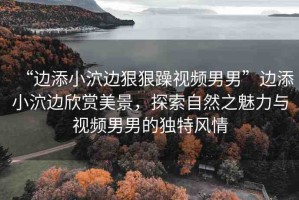 “邊添小泬邊狠狠躁視頻男男”邊添小泬邊欣賞美景，探索自然之魅力與視頻男男的獨(dú)特風(fēng)情