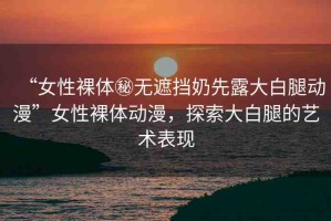 “女性裸體秘?zé)o遮擋奶先露大白腿動(dòng)漫”女性裸體動(dòng)漫，探索大白腿的藝術(shù)表現(xiàn)