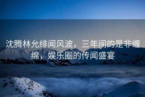 沈騰林允緋聞風(fēng)波，三年間的是非纏綿，娛樂圈的傳聞盛宴