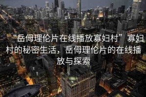 “岳?理倫片在線播放寡婦村”寡婦村的秘密生活，岳?理倫片的在線播放與探索