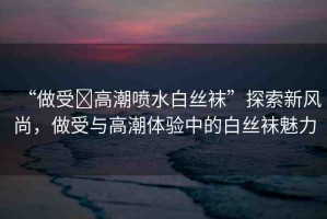 “做受?高潮噴水白絲襪”探索新風(fēng)尚，做受與高潮體驗(yàn)中的白絲襪魅力