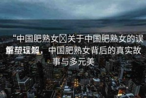 “中國肥熟女?關(guān)于中國肥熟女的誤解與理解
重塑認(rèn)知，中國肥熟女背后的真實(shí)故事與多元美