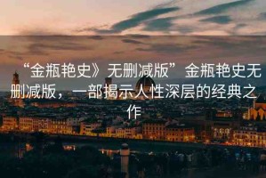 “金瓶艷史》無刪減版”金瓶艷史無刪減版，一部揭示人性深層的經(jīng)典之作