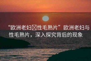 “歐洲老婦?性毛熟片”歐洲老婦與性毛熟片，深入探究背后的現(xiàn)象