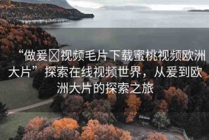 “做爰?視頻毛片下載蜜桃視頻歐洲大片”探索在線視頻世界，從爰到歐洲大片的探索之旅