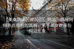 “美女跪床?被??網(wǎng)站”揭秘網(wǎng)絡(luò)熱點(diǎn)背后的真相，關(guān)于美女跪床與網(wǎng)站亂象